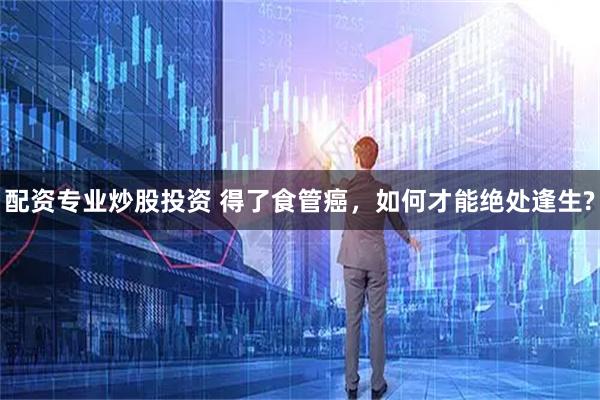 配资专业炒股投资 得了食管癌，如何才能绝处逢生?