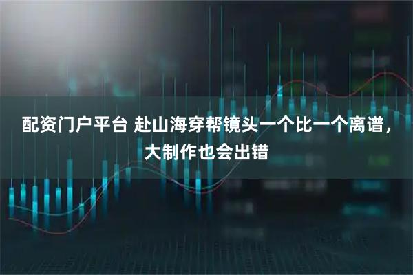 配资门户平台 赴山海穿帮镜头一个比一个离谱，大制作也会出错