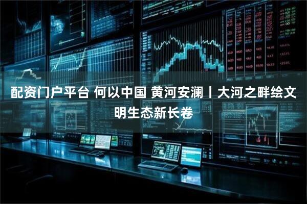 配资门户平台 何以中国 黄河安澜丨大河之畔绘文明生态新长卷