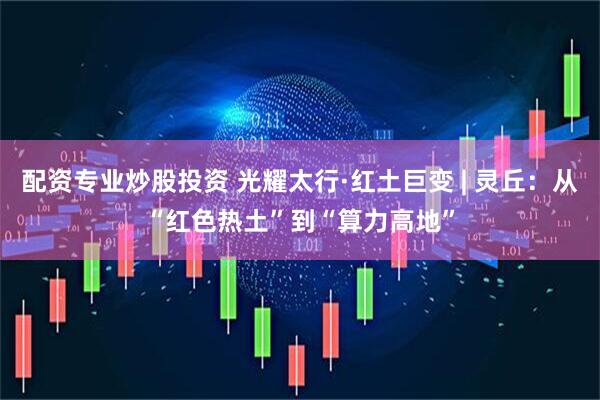 配资专业炒股投资 光耀太行·红土巨变 | 灵丘：从“红色热土”到“算力高地”