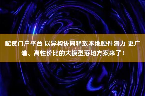 配资门户平台 以异构协同释放本地硬件潜力 更广谱、高性价比的大模型落地方案来了！