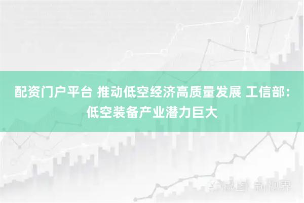 配资门户平台 推动低空经济高质量发展 工信部：低空装备产业潜力巨大