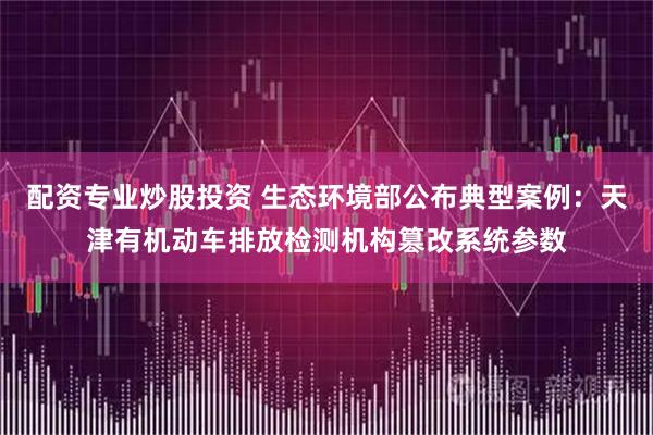 配资专业炒股投资 生态环境部公布典型案例：天津有机动车排放检测机构篡改系统参数