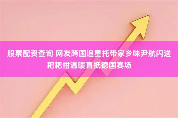 股票配资查询 网友跨国追星托带家乡味尹航闪送耙耙柑温暖直抵德国赛场