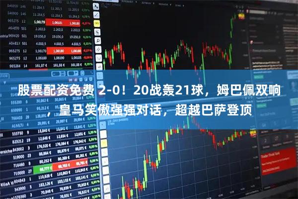 股票配资免费 2-0！20战轰21球，姆巴佩双响，皇马笑傲强强对话，超越巴萨登顶