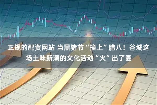 正规的配资网站 当黑猪节“撞上”腊八！谷城这场土味新潮的文化活动“火”出了圈