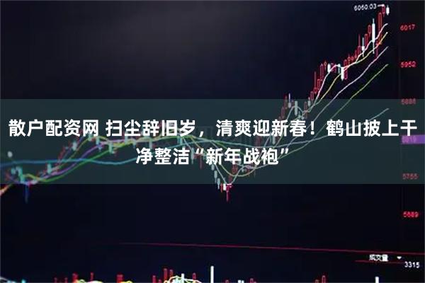 散户配资网 扫尘辞旧岁，清爽迎新春！鹤山披上干净整洁“新年战袍”