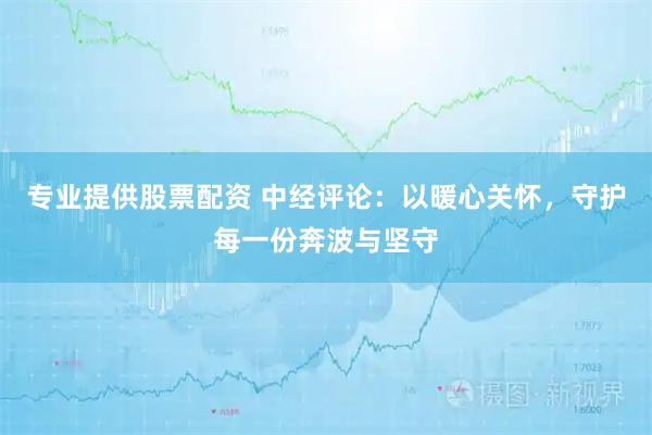 专业提供股票配资 中经评论：以暖心关怀，守护每一份奔波与坚守