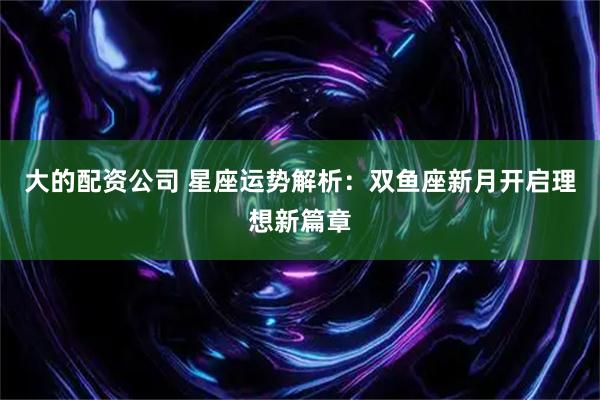 大的配资公司 星座运势解析:双鱼座新月开启理想新篇章