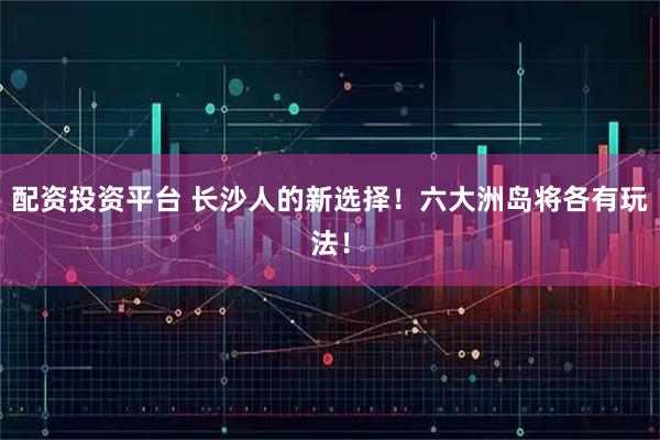 配资投资平台 长沙人的新选择!六大洲岛将各有玩法!