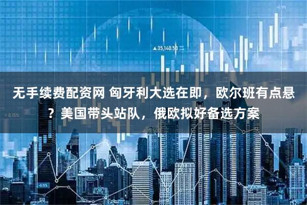 无手续费配资网 匈牙利大选在即，欧尔班有点悬？美国带头站队，俄欧拟好备选方案