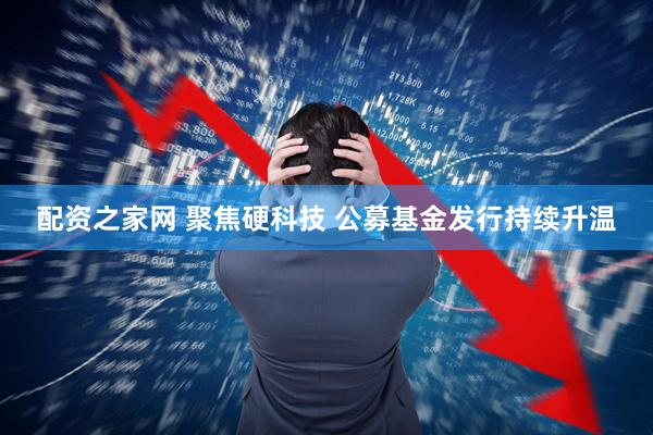 配资之家网 聚焦硬科技 公募基金发行持续升温
