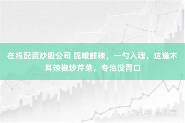 在线配资炒股公司 脆嫩鲜辣，一勺入魂，这道木耳辣椒炒芹菜，专治没胃口