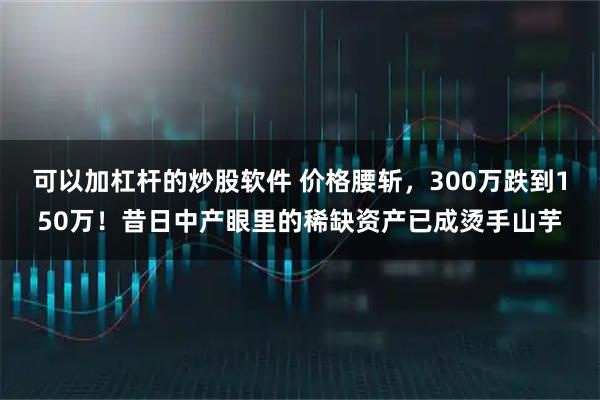 可以加杠杆的炒股软件 价格腰斩，300万跌到150万！昔日中产眼里的稀缺资产已成烫手山芋
