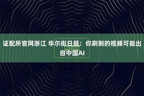 证配所官网浙江 华尔街日报：你刷到的视频可能出自中国AI