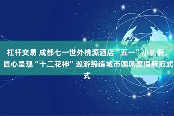 杠杆交易 成都七一世外桃源酒店“五一”小长假， 匠心呈现“十二花神”巡游缔造城市国风度假新范式