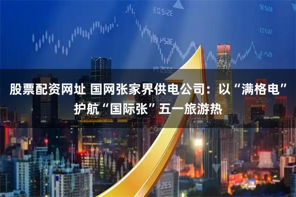 股票配资网址 国网张家界供电公司：以“满格电”护航“国际张”五一旅游热