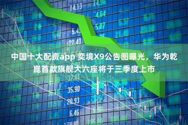中国十大配资app 奕境X9公告图曝光，华为乾崑首款旗舰大六座将于三季度上市