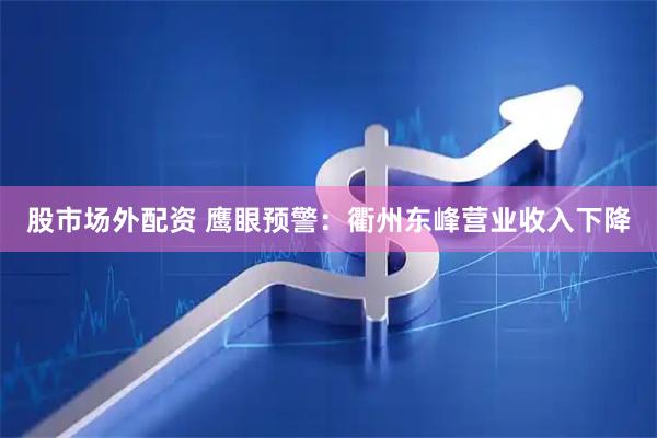 股市场外配资 鹰眼预警：衢州东峰营业收入下降