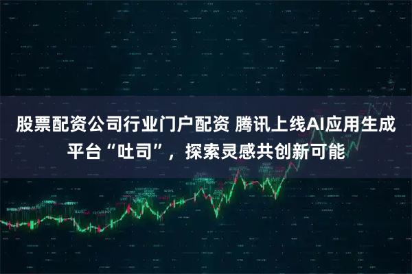 股票配资公司行业门户配资 腾讯上线AI应用生成平台“吐司”，探索灵感共创新可能