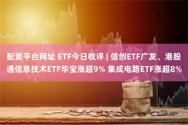配资平台网址 ETF今日收评 | 信创ETF广发、港股通信息技术ETF华宝涨超9% 集成电路ETF涨超8%