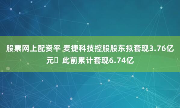 股票网上配资平 麦捷科技控股股东拟套现3.76亿元 此前累计套现6.74亿