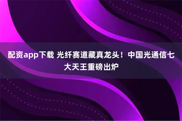 配资app下载 光纤赛道藏真龙头！中国光通信七大天王重磅出炉
