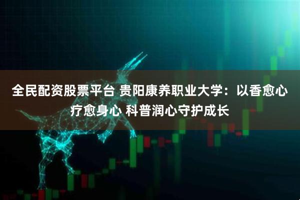 全民配资股票平台 贵阳康养职业大学：以香愈心疗愈身心 科普润心守护成长