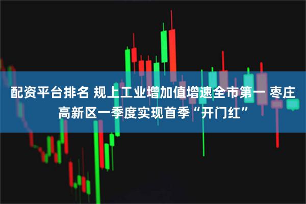 配资平台排名 规上工业增加值增速全市第一 枣庄高新区一季度实现首季“开门红”