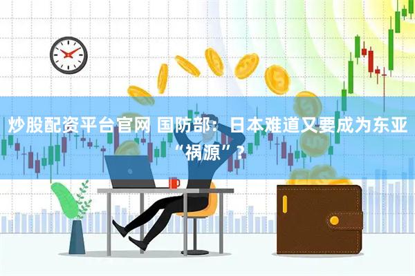 炒股配资平台官网 国防部：日本难道又要成为东亚“祸源”？